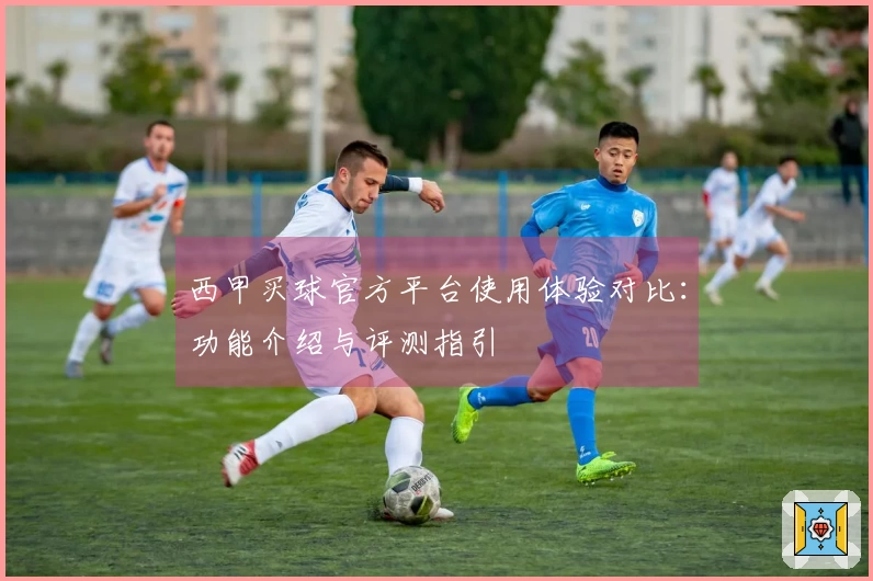 西甲买球官方平台使用体验对比：功能介绍与评测指引