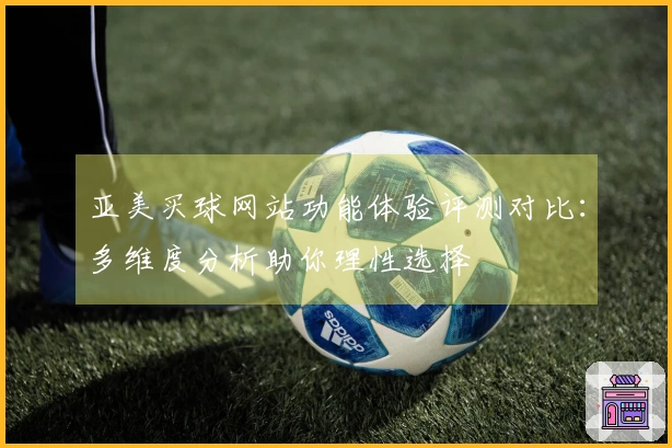 亚美买球网站功能体验评测对比：多维度分析助你理性选择